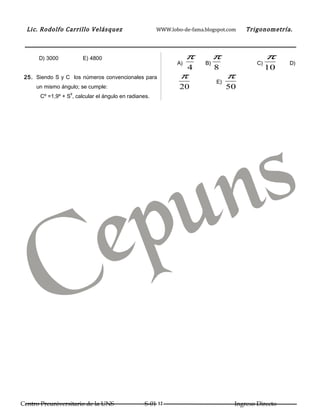 Lic. Rodolfo Carrillo Velásquez                      WWW.lobo-de-fama.blogspot.com   Trigonometría.



      D) 3000          E) 4800                                     π         π                  π
                                                              A)        B)                 C)        D)
                                                                   4         8                  10
 25. Siendo S y C los números convencionales para              π                  π
                                                                             E)
     un mismo ángulo; se cumple:                               20                 50
                  g
      Cº =1,9º + S , calcular el ángulo en radianes.




Centro Preuniversitario de la UNS                 S-01 12                          Ingreso Directo
 