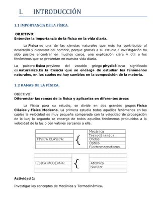 I.       INTRODUCCIÓN
1.1 IMPORTANCIA DE LA FÍSICA.

OBJETIVO:
Entender la importancia de la física en la vida diaria.

     La Física es una de las ciencias naturales que más ha contribuido al
desarrollo y bienestar del hombre, porque gracias a su estudio e investigación ha
sido posible encontrar en muchos casos, una explicación clara y útil a los
fenómenos que se presentan en nuestra vida diaria.

La   palabra física proviene del  vocablo  griego physiké cuyo   significado
es naturaleza.Es la Ciencia que se encarga de estudiar los fenómenos
naturales, en los cuales no hay cambios en la composición de la materia.


1.2 RAMAS DE LA FÍSICA.

OBJETIVO:
Diferenciar las ramas de la física y aplicarlas en diferentes áreas

      La Física para su estudio, se divide en dos grandes grupos Física
Clásica y Física Moderna. La primera estudia todos aquéllos fenómenos en los
cuales la velocidad es muy pequeña comparada con la velocidad de propagación
de la luz; la segunda se encarga de todos aquellos fenómenos producidos a la
velocidad de la luz o con valores cercanos a ella.




Actividad 1:

Investigar los conceptos de Mecánica y Termodinámica.
 