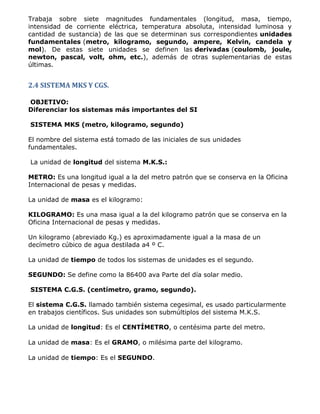 Trabaja sobre siete magnitudes fundamentales (longitud, masa, tiempo,
intensidad de corriente eléctrica, temperatura absoluta, intensidad luminosa y
cantidad de sustancia) de las que se determinan sus correspondientes unidades
fundamentales (metro, kilogramo, segundo, ampere, Kelvin, candela y
mol). De estas siete unidades se definen las derivadas (coulomb, joule,
newton, pascal, volt, ohm, etc.), además de otras suplementarias de estas
últimas.


2.4 SISTEMA MKS Y CGS.

OBJETIVO:
Diferenciar los sistemas más importantes del SI

SISTEMA MKS (metro, kilogramo, segundo)

El nombre del sistema está tomado de las iniciales de sus unidades
fundamentales.

La unidad de longitud del sistema M.K.S.:

METRO: Es una longitud igual a la del metro patrón que se conserva en la Oficina
Internacional de pesas y medidas.

La unidad de masa es el kilogramo:

KILOGRAMO: Es una masa igual a la del kilogramo patrón que se conserva en la
Oficina Internacional de pesas y medidas.

Un kilogramo (abreviado Kg.) es aproximadamente igual a la masa de un
decímetro cúbico de agua destilada a4 º C.

La unidad de tiempo de todos los sistemas de unidades es el segundo.

SEGUNDO: Se define como la 86400 ava Parte del día solar medio.

SISTEMA C.G.S. (centímetro, gramo, segundo).

El sistema C.G.S. llamado también sistema cegesimal, es usado particularmente
en trabajos científicos. Sus unidades son submúltiplos del sistema M.K.S.

La unidad de longitud: Es el CENTÍMETRO, o centésima parte del metro.

La unidad de masa: Es el GRAMO, o milésima parte del kilogramo.

La unidad de tiempo: Es el SEGUNDO.
 