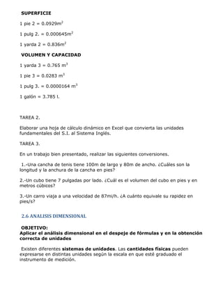 SUPERFICIE

1 pie 2 = 0.0929m2

1 pulg 2. = 0.000645m2

1 yarda 2 = 0.836m2

VOLUMEN Y CAPACIDAD

1 yarda 3 = 0.765 m3

1 pie 3 = 0.0283 m3

1 pulg 3. = 0.0000164 m3

1 galón = 3.785 l.



TAREA 2.

Elaborar una hoja de cálculo dinámico en Excel que convierta las unidades
fundamentales del S.I. al Sistema Inglés.

TAREA 3.

En un trabajo bien presentado, realizar las siguientes conversiones.

 1.-Una cancha de tenis tiene 100m de largo y 80m de ancho. ¿Cuáles son la
longitud y la anchura de la cancha en pies?

2.-Un cubo tiene 7 pulgadas por lado. ¿Cuál es el volumen del cubo en pies y en
metros cúbicos?

3.-Un carro viaja a una velocidad de 87mi/h. ¿A cuánto equivale su rapidez en
pies/s?


2.6 ANALISIS DIMENSIONAL

 OBJETIVO:
Aplicar el análisis dimensional en el despeje de fórmulas y en la obtención
correcta de unidades

 Existen diferentes sistemas de unidades. Las cantidades físicas pueden
expresarse en distintas unidades según la escala en que esté graduado el
instrumento de medición.
 