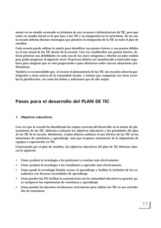mente en un estadio avanzado en términos de sus recursos e infraestructura de TIC, pero que
están en estadio inicial en lo que hace a las TIC y su integración en el curriculum. De ser así,
la escuela debería diseñar estrategias que prioricen la integración de la TIC en todo el plan de
estudios.
Cada escuela puede utilizar la matriz para identificar sus puntos fuertes y sus puntos débiles
en el uso actual de las TIC dentro de la escuela. Una vez establecidos sus puntos fuertes, de-
bería priorizar sus debilidades en cada una de las cinco categorías y diseñar un plan realista
para poder progresar al siguiente nivel. El proceso debería ser monitoreado a intervalos regu-
lares para asegurar que se está progresando o para alertarnos sobre nuevas situaciones pro-
blemáticas.
También es recomendable que, al encarar el planeamiento de las TIC, las escuelas abran la par-
ticipación a otros actores de la comunidad escolar, e incluso que compartan con otras escue-
las la planificación, así como las dudas y soluciones que de ella surjan.
Pasos para el desarrollo del PLAN DE TIC
1. Objetivos educativos
Una vez que la escuela ha identificado las etapas correctas del desarrollo en la matriz de pla-
neamiento de las TIC, deberían evaluarse los objetivos educativos y las prioridades del plan
de las TIC de la escuela. Idealmente, el plan debería enfatizar el uso efectivo de las TIC en las
situaciones de enseñanza y aprendizaje, más que ocuparse únicamente de la adquisición de
equipos o capacitación en TIC.
Comenzando por el plan de estudios, los objetivos educativos del plan de TIC deberían abar-
car lo siguiente:
• Cómo ayudará la tecnología a los profesores a enseñar más efectivamente.
• Cómo ayudará la tecnología a los estudiantes a aprender más efectivamente.
• Cómo puede la tecnología brindar acceso al aprendizaje y facilitar la inclusión de los es-
tudiantes con diversas necesidades de aprendizaje.
• Cómo pueden las TIC facilitar la comunicación con la comunidad educativa en general, pa-
ra enriquecer las experiencias de enseñanza y aprendizaje.
• Cómo pueden los docentes involucrarse activamente para utilizar las TIC en sus activida-
des de enseñanza.
17
 