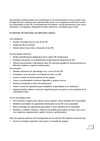 Esta iniciativa institucionaliza una actividad que se da frecuentemente en las escuelas cuan-
do algún docente o profesor más experimentado asiste a sus compañeros en diversas cuestio-
nes relacionadas con las TIC: recomendaciones de software, uso de herramientas como correo
electrónico o navegadores, búsquedas de sitios educativos, actividades para el aula.
El referente TIC interactúa con diferentes actores:
Con estudiantes
• Prueba e investiga nuevos usos de las TIC.
• Integra las TIC al currículo.
• Orienta hacia el uso crítico y formativo de las TIC.
Con los equipos directivos
• Realiza periódicamente diagnósticos de la cultura TIC institucional.
• Participa activamente en la planificación institucional de integración de TIC.
• Alienta conversaciones y discusiones sobre TIC, presenta ejemplos de buenas prácticas en
diferentes ámbitos y espacios institucionales.
Con sus pares
• Planifica situaciones de aprendizaje con y a través de las TIC.
• Acompaña a otros docentes en el dictado de clases con TIC.
• Conoce el estado de funcionamiento de los equipos.
• Conoce en profundidad el software disponible y propone nuevos.
• Mantiene actualizado el sitio web institucional.
• Asiste a cursos de capacitación para multiplicar el aprendizaje en su institución.
• Organiza charlas, talleres y cursos de capacitación para sus pares y otros miembros de la
comunidad escolar.
Con la comunidad escolar
• Prevé horarios y lugares para ofrecer acceso a padres y otros miembros de la comunidad.
• Identifica necesidades de capacitación relacionada con las TIC en la comunidad.
• Busca estrategias de capacitación para padres y otros miembros de la comunidad.
• Identifica y establece vínculos y alianzas con posibles proveedores de hard, soft y servi-
cios (empresas, organizaciones, padres, técnicos o profesionales).
Entre los aspectos positivos de la incorporación de un referente TIC podemos mencionar que:
• Favorece el trabajo cooperativo entre pares y el armado de equipos.
21
 