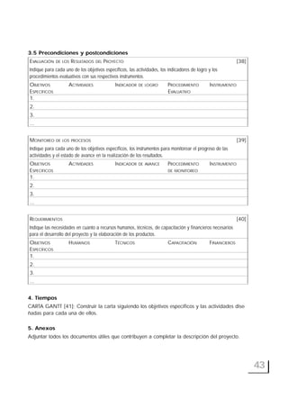 43
3.5 Precondiciones y postcondiciones
EVALUACIÓN DE LOS RESULTADOS DEL PROYECTO [38]
Indique para cada uno de los objetivos específicos, las actividades, los indicadores de logro y los
procedimientos evaluativos con sus respectivos instrumentos.
OBJETIVOS ACTIVIDADES INDICADOR DE LOGRO PROCEDIMIENTO INSTRUMENTO
ESPECÍFICOS EVALUATIVO
1.
2.
3.
...
MONITOREO DE LOS PROCESOS [39]
Indique para cada uno de los objetivos específicos, los instrumentos para monitorear el progreso de las
actividades y el estado de avance en la realización de los resultados.
OBJETIVOS ACTIVIDADES INDICADOR DE AVANCE PROCEDIMIENTO INSTRUMENTO
ESPECÍFICOS DE MONITOREO
1.
2.
3.
...
REQUERIMIENTOS [40]
Indique las necesidades en cuanto a recursos humanos, técnicos, de capacitación y financieros necesarios
para el desarrollo del proyecto y la elaboración de los productos.
OBJETIVOS HUMANOS TÉCNICOS CAPACITACIÓN FINANCIEROS
ESPECÍFICOS
1.
2.
3.
...
4. Tiempos
CARTA GANTT [41]: Construir la carta siguiendo los objetivos específicos y las actividades dise-
ñadas para cada una de ellos.
5. Anexos
Adjuntar todos los documentos útiles que contribuyen a completar la descripción del proyecto.
 