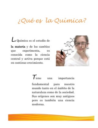 La Química es el estudio de
la materia y de los cambios
que experimenta, es
conocida como la ciencia
central y activa porque está
en continuo crecimiento.
¿Qué es la Química?
Tiene una importancia
fundamental para nuestro
mundo tanto en el ámbito de la
naturaleza como de la sociedad.
Sus orígenes son muy antiguos
pero es también una ciencia
moderna.
 