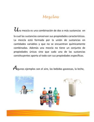 Mezclas
Una mezcla es una combinación de dos o más sustancias en
la cual las sustancias conservan sus propiedades características.
La mezcla está formada por la unión de sustancias en
cantidades variables y que no se encuentran químicamente
combinadas. Además una mezcla no tiene un conjunto de
propiedades únicas sino que cada una de las sustancias
constituyentes aporta al todo con sus propiedades específicas.
Algunos ejemplos son el aire, las bebidas gaseosas, la leche,
el cemento.
 