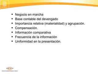 







Negocio en marcha
Base contable del devengado
Importancia relativa (materialidad) y agrupación.
Compensación.
Información comparativa
Frecuencia de la información
Uniformidad en la presentación.

 