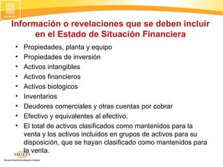Información o revelaciones que se deben incluir
en el Estado de Situación Financiera
•
•
•
•
•
•
•
•
•

Propiedades, planta y equipo
Propiedades de inversión
Activos intangibles
Activos financieros
Activos biologicos
Inventarios
Deudores comerciales y otras cuentas por cobrar
Efectivo y equivalentes al efectivo.
El total de activos clasificados como mantenidos para la
venta y los activos incluidos en grupos de activos para su
disposición, que se hayan clasificado como mantenidos para
la venta.

 