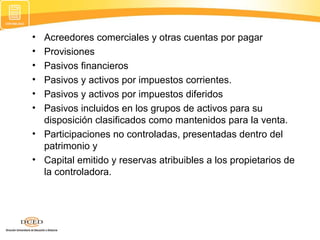 •
•
•
•
•
•

Acreedores comerciales y otras cuentas por pagar
Provisiones
Pasivos financieros
Pasivos y activos por impuestos corrientes.
Pasivos y activos por impuestos diferidos
Pasivos incluidos en los grupos de activos para su
disposición clasificados como mantenidos para la venta.
• Participaciones no controladas, presentadas dentro del
patrimonio y
• Capital emitido y reservas atribuibles a los propietarios de
la controladora.

 