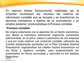 En esencia dichas transacciones realizadas por
empresa constituyen los insumos del sistema
información contable que se recopila y se transforman
términos monetarios a efectos de su acumulación y
empleo posterior; produciéndose el Proceso contable.
Proceso contable

la
de
en
su

Se origina justamente con la aparición de un hecho económico,
que afecta la estructura patrimonial originando variaciones
patrimoniales, en el activo, pasivo o patrimonio de una empresa
y que por ende implican una anotación contable, utilizando las
cuentas debidamente aprobadas por el Plan Contable General
Empresarial, registrándose los citados hechos económicos en
los libros y registros contable, para posteriormente ser
presentados en forma acumulada y resumida en los estados
financieros.

 