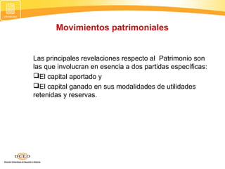 Movimientos patrimoniales

Las principales revelaciones respecto al Patrimonio son
las que involucran en esencia a dos partidas específicas:
El capital aportado y
El capital ganado en sus modalidades de utilidades
retenidas y reservas.

 