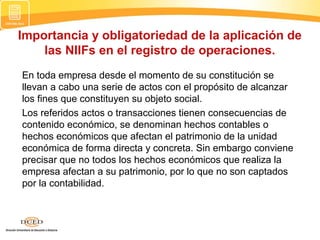 Importancia y obligatoriedad de la aplicación de
las NIIFs en el registro de operaciones.
En toda empresa desde el momento de su constitución se
llevan a cabo una serie de actos con el propósito de alcanzar
los fines que constituyen su objeto social.
Los referidos actos o transacciones tienen consecuencias de
contenido económico, se denominan hechos contables o
hechos económicos que afectan el patrimonio de la unidad
económica de forma directa y concreta. Sin embargo conviene
precisar que no todos los hechos económicos que realiza la
empresa afectan a su patrimonio, por lo que no son captados
por la contabilidad.

 