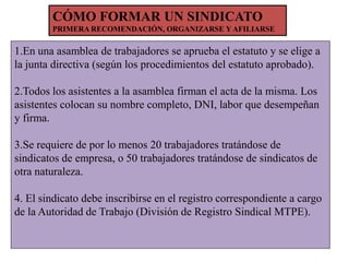 CÓMO FORMAR UN SINDICATO
PRIMERA RECOMENDACIÓN, ORGANIZARSE Y AFILIARSE

1.En una asamblea de trabajadores se aprueba el estatuto y se elige a
la junta directiva (según los procedimientos del estatuto aprobado).
2.Todos los asistentes a la asamblea firman el acta de la misma. Los
asistentes colocan su nombre completo, DNI, labor que desempeñan
y firma.
3.Se requiere de por lo menos 20 trabajadores tratándose de
sindicatos de empresa, o 50 trabajadores tratándose de sindicatos de
otra naturaleza.

4. El sindicato debe inscribirse en el registro correspondiente a cargo
de la Autoridad de Trabajo (División de Registro Sindical MTPE).

 