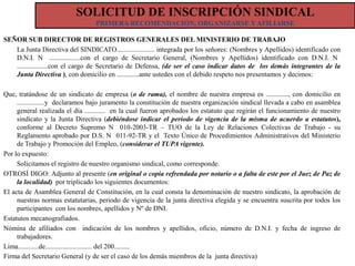 SOLICITUD DE INSCRIPCIÓN SINDICAL
PRIMERA RECOMENDACIÓN, ORGANIZARSE Y AFILIARSE
SEÑOR SUB DIRECTOR DE REGISTROS GENERALES DEL MINISTERIO DE TRABAJO
La Junta Directiva del SINDICATO...................... integrada por los señores: (Nombres y Apellidos) identificado con
D.N.I. N ..................con el cargo de Secretario General, (Nombres y Apellidos) identificado con D.N.I. N
..................con el cargo de Secretario de Defensa, (de ser el caso indicar datos de los demás integrantes de la
Junta Directiva ), con domicilio en .............ante ustedes con el debido respeto nos presentamos y decimos:
Que, tratándose de un sindicato de empresa (o de rama), el nombre de nuestra empresa es ............., con domicilio en
................y declaramos bajo juramento la constitución de nuestra organización sindical llevada a cabo en asamblea
general realizada el día ............ en la cual fueron aprobados los estatuto que regirán el funcionamiento de nuestro
sindicato y la Junta Directiva (debiéndose indicar el período de vigencia de la misma de acuerdo a estatutos),
conforme al Decreto Supremo N 010-2003-TR – TUO de la Ley de Relaciones Colectivas de Trabajo - su
Reglamento aprobado por D.S. N 011-92-TR y el Texto Único de Procedimientos Administrativos del Ministerio
de Trabajo y Promoción del Empleo, (considerar el TUPA vigente).
Por lo expuesto:
Solicitamos el registro de nuestro organismo sindical, como corresponde.
OTROSÍ DIGO: Adjunto al presente (en original o copia refrendada por notario o a falta de este por el Juez de Paz de
la localidad) por triplicado los siguientes documentos:
El acta de Asamblea General de Constitución, en la cual consta la denominación de nuestro sindicato, la aprobación de
nuestras normas estatutarias, periodo de vigencia de la junta directiva elegida y se encuentra suscrita por todos los
participantes con los nombres, apellidos y Nº de DNI.
Estatutos mecanografiados.
Nómina de afiliados con indicación de los nombres y apellidos, oficio, número de D.N.I. y fecha de ingreso de
trabajadores.
Lima............de........................... del 200.........
Firma del Secretario General (y de ser el caso de los demás miembros de la junta directiva)

 