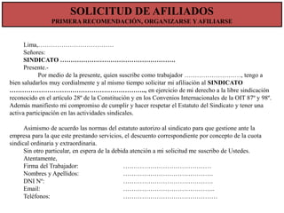 SOLICITUD DE AFILIADOS
PRIMERA RECOMENDACIÓN, ORGANIZARSE Y AFILIARSE

Lima,………………………………
Señores:
SINDICATO ……………………………………………….
Presente.Por medio de la presente, quien suscribe como trabajador ………………………, tengo a
bien saludarlos muy cordialmente y al mismo tiempo solicitar mi afiliación al SINDICATO
……………………………………………………….., en ejercicio de mi derecho a la libre sindicación
reconocido en el artículo 28º de la Constitución y en los Convenios Internacionales de la OIT 87º y 98º.
Además manifiesto mi compromiso de cumplir y hacer respetar el Estatuto del Sindicato y tener una
activa participación en las actividades sindicales.

Asimismo de acuerdo las normas del estatuto autorizo al sindicato para que gestione ante la
empresa para la que este prestando servicios, el descuento correspondiente por concepto de la cuota
sindical ordinaria y extraordinaria.
Sin otro particular, en espera de la debida atención a mi solicitud me suscribo de Ustedes.
Atentamente,
Firma del Trabajador:
……………………………………
Nombres y Apellidos:
…………………………………….
DNI Nº:
…………………………………….
Email:
……………………………………..
Teléfonos:
………………………………………

 