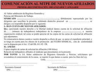 COMUNICACIÓN AL NUEVOS AFILIADOSNUEVOS AFILIADOS
COMUNICACIÓN DE MTPE DE
PRIMERA RECOMENDACIÓN, ORGANIZARSE Y AFILIARSE
Al: Señor subdirector de Registros Generales y
Pericias del Ministerio de Trabajo.
SINDICATO ………………………………………………….., debidamente representado por los
dirigentes que suscriben la presente, señalando domicilio procesal en ………………………., se
dirigen a su respetable despacho por lo siguiente:
I.- DAN CUENTA DE NUEVOS AFILIADOS:
Que, ejercitando nuestro derecho a la libertad sindical damos cuenta de la solicitud de afiliación
de………(número de trabajadores) trabajadores de la empresa ………………………, a nuestra
organización sindical, tal como se podrá apreciar de las copias de las cartas de solicitud de afiliación
que adjuntamos.
En consecuencia damos cuenta a vuestro despacho a efecto de que se anexe al expediente principal, y
se tenga en cuenta para los efectos de la protección del FUERO SINDICAL, esto de conformidad
con lo dispuesto por el Art. 12 del DS. 011-92 -TR.
II.- ANEXO:
Copias simples de cartas de solicitud de afiliación (100 folios).
Relación de trabajadores afiliados al sindicato que presentamos en la presente.
POR TANTO: A Ud. Señor subdirector de Registros Generales y Pericias, solicitamos que
avocándose al conocimiento de la causa, se registre lo que damos a cuenta para los fines de Ley.
Lima, ………………………
_______________________________
________________________
……………………………………
……………………………..
Secretario General
Secretario de Defensa
DNI ………….
DNI ……………..

 