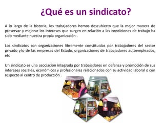 ¿Qué es un sindicato?
A lo largo de la historia, los trabajadores hemos descubierto que la mejor manera de
preservar y mejorar los intereses que surgen en relación a las condiciones de trabajo ha
sido mediante nuestra propia organización .
Los sindicatos son organizaciones libremente constituidas por trabajadores del sector
privado y/o de las empresas del Estado, organizaciones de trabajadores autoempleados,
etc
Un sindicato es una asociación integrada por trabajadores en defensa y promoción de sus
intereses sociales, económicos y profesionales relacionados con su actividad laboral o con
respecto al centro de producción .

 