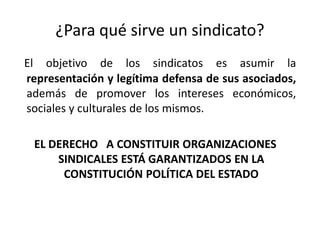 ¿Para qué sirve un sindicato?
El objetivo de los sindicatos es asumir la
representación y legítima defensa de sus asociados,
además de promover los intereses económicos,
sociales y culturales de los mismos.

EL DERECHO A CONSTITUIR ORGANIZACIONES
SINDICALES ESTÁ GARANTIZADOS EN LA
CONSTITUCIÓN POLÍTICA DEL ESTADO

 