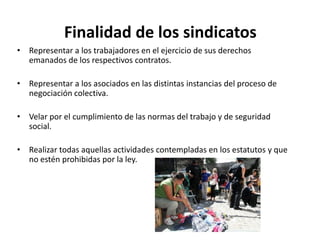 Finalidad de los sindicatos
• Representar a los trabajadores en el ejercicio de sus derechos
emanados de los respectivos contratos.
• Representar a los asociados en las distintas instancias del proceso de
negociación colectiva.
• Velar por el cumplimiento de las normas del trabajo y de seguridad
social.
• Realizar todas aquellas actividades contempladas en los estatutos y que
no estén prohibidas por la ley.

 