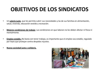OBJETIVOS DE LOS SINDICATOS
•

Un salario justo, que les permita cubrir sus necesidades y las de sus familias en alimentación,
salud, vivienda, educación vestido y recreación.

•

Mejores condiciones de trabajo. Las condiciones en que laboran no les deben afectar ni física ni
mentalmente.

•

Empleo estable. No basta con tener trabajo, es importante que el empleo sea estable, regulado
por leyes que protejan contra despidos injustos.

•

Nueva sociedad justa y solidaria.

 