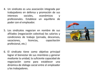 4. Un sindicato es una asociación integrada por
trabajadores en defensa y promoción de sus
intereses
sociales,
económicos
y
profesionales. Establece un equilibrio de
poder con el empleador.
5. Los sindicatos negocian en nombre de sus
afiliados (negociación colectiva) los salarios y
condiciones de trabajo (jornada, descansos,
vacaciones,
licencias,
capacitación
profesional, etc.)

6. El sindicato tiene como objetivo principal
lograr el bienestar de sus miembros y generar
mediante la unidad, la suficiente capacidad de
negociación como para establecer una
dinámica de diálogo social entre el empleador
y los trabajadores.

 