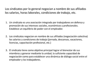 Los sindicatos por lo general negocian a nombre de sus afiliados
los salarios, horas laborales, condiciones de trabajo, etc.
1. Un sindicato es una asociación integrada por trabajadores en defensa y
promoción de sus intereses sociales, económicos y profesionales.
Establece un equilibrio de poder con el empleador.
2. Los sindicatos negocian en nombre de sus afiliados (negociación colectiva)
los salarios y condiciones de trabajo (jornada, descansos, vacaciones,
licencias, capacitación profesional, etc.)
3. El sindicato tiene como objetivo principal lograr el bienestar de sus
miembros y generar mediante la unidad, la suficiente capacidad de
negociación como para establecer una dinámica de diálogo social entre el
empleador y los trabajadores.

 