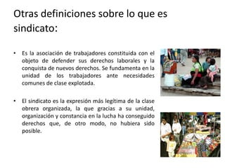 Otras definiciones sobre lo que es
sindicato:
• Es la asociación de trabajadores constituida con el
objeto de defender sus derechos laborales y la
conquista de nuevos derechos. Se fundamenta en la
unidad de los trabajadores ante necesidades
comunes de clase explotada.
• El sindicato es la expresión más legítima de la clase
obrera organizada, la que gracias a su unidad,
organización y constancia en la lucha ha conseguido
derechos que, de otro modo, no hubiera sido
posible.

 