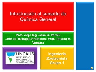 Introducción al cursado de 
Química General 
Prof. Adj.: Ing. José C. Verbik 
Jefe de Trabajos Prácticos: Prof. Tatiana E. 
Vergara 
Ingeniería 
Zootecnista 
Grupo 1 
 