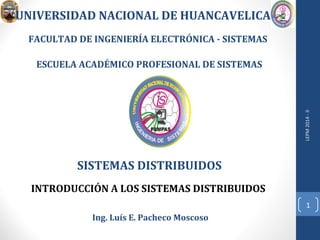 SISTEMAS DISTRIBUIDOS 
LEPM 2014 - II 
1 
UNIVERSIDAD NACIONAL DE HUANCAVELICA 
FACULTAD DE INGENIERÍA ELECTRÓNICA - SISTEMAS 
ESCUELA ACADÉMICO PROFESIONAL DE SISTEMAS 
INTRODUCCIÓN A LOS SISTEMAS DISTRIBUIDOS 
Ing. Luís E. Pacheco Moscoso 
 