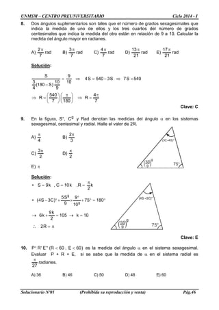 UNMSM – CENTRO PREUNIVERSITARIO Ciclo 2014 - I 
Solucionario Nº01 (Prohibida su reproducción y venta) Pág.46 
75° (4S 3C)° 5S 9g75° (3C 4S)° 5S 9g 
8. Dos ángulos suplementarios son tales que el número de grados sexagesimales que indica la medida de uno de ellos y los tres cuartos del número de grados centesimales que indica la medida del otro están en relación de 9 a 10. Calcular la medida del ángulo mayor en radianes. 
A) rad72π B) rad73π C) rad74π D) rad2113π E) rad2117π 
Solución: 
74R1807540R540S7S3540S4109910)S180( 43Sπ=⇒   π    =⇒ =⇒−=⇒= − 
Clave: C 
9. En la figura, S°, gC y Rad denotan las medidas del ángulo α en los sistemas sexagesimal, centesimal y radial. Halle el valor de 2R. 
A) 4π B) 32π 
C) 23π D) 2π 
E) π 
Solución: π= =→=+→ °=°+ ° ×+°−∗ π===∗ ∴R210k1052k9k6180751099S5)C3S4( k2R,k10C,k9Sgg 
Clave: E 
10. )60E,60R(''E'RP° es la medida del ángulo α en el sistema sexagesimal. Evaluar P + R + E, si se sabe que la medida de α en el sistema radial es .radianes27π 
A) 36 B) 46 C) 50 D) 48 E) 60  