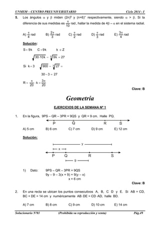 UNMSM – CENTRO PREUNIVERSITARIO Ciclo 2014 - I 
Solucionario Nº01 (Prohibida su reproducción y venta) Pág.49 
5. Los ángulos α y β miden (2n)g y (n+6)° respectivamente, siendo α  β. Si la diferencia de sus medidas es rad10π, hallar la medida de 4β – α en el sistema radial. 
A) rad4π B) rad32π C) rad2π D) rad3π E) rad43π 
Solución: 203k20R27330279003kSi27k9k1030kk9Ck9S33π=⋅π= =− =−= =−⋅ ∈==Z 
Clave: B 
Geometría 
EJERCICIOS DE LA SEMANA Nº 1 
1. En la figura, 9PS – QR – 3PR = 9QS y QR = 9 cm. Halle PQ. 
A) 5 cm B) 6 cm C) 7 cm D) 9 cm E) 12 cm 
Solución: 
1) Dato: 9PS – QR – 3PR = 9QS 
9y – 9 – 3(x + 9) = 9(y – x) 
x = 6 cm 
Clave: B 
2. En una recta se ubican los puntos consecutivos A, B, C D y E. Si AB = CD, BC + DE = 14 cm y numéricamente AB⋅DE = CD⋅AD, halle BD. 
A) 7 cm B) 8 cm C) 9 cm D) 10 cm E) 14 cm 9xyPQRS  