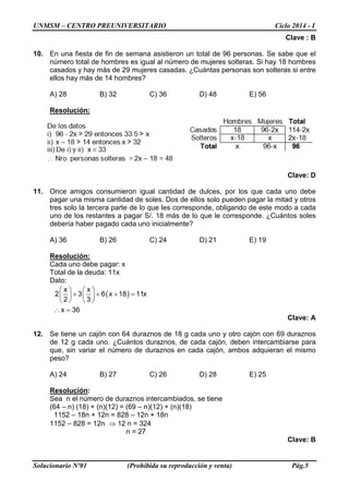 UNMSM – CENTRO PREUNIVERSITARIO Ciclo 2014 - I 
Solucionario Nº01 (Prohibida su reproducción y venta) Pág.5 
Clave : B 
10. En una fiesta de fin de semana asistieron un total de 96 personas. Se sabe que el número total de hombres es igual al número de mujeres solteras. Si hay 18 hombres casados y hay más de 29 mujeres casadas. ¿Cuántas personas son solteras si entre ellos hay más de 14 hombres? 
A) 28 B) 32 C) 36 D) 48 E) 56 
Resolución: 
Clave: D 
11. Once amigos consumieron igual cantidad de dulces, por los que cada uno debe pagar una misma cantidad de soles. Dos de ellos solo pueden pagar la mitad y otros tres solo la tercera parte de lo que les corresponde, obligando de este modo a cada uno de los restantes a pagar S/. 18 más de lo que le corresponde. ¿Cuántos soles debería haber pagado cada uno inicialmente? 
A) 36 B) 26 C) 24 D) 21 E) 19 
Resolución: 
Cada uno debe pagar: x 
Total de la deuda: 11x 
Dato: ()xx236x1811x23x36 +++=  ∴= 
Clave: A 
12. Se tiene un cajón con 64 duraznos de 18 g cada uno y otro cajón con 69 duraznos de 12 g cada uno. ¿Cuántos duraznos, de cada cajón, deben intercambiarse para que, sin variar el número de duraznos en cada cajón, ambos adquieran el mismo peso? 
A) 24 B) 27 C) 26 D) 28 E) 25 
Resolución: 
Sea n el número de duraznos intercambiados, se tiene 
(64 – n) (18) + (n)(12) = (69 – n)(12) + (n)(18) 
1152 – 18n + 12n = 828 – 12n + 18n 
1152 – 828 = 12n ⇒ 12 n = 324 
n = 27 
Clave: B  