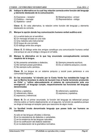 UNMSM – CENTRO PREUNIVERSITARIO Ciclo 2014 - I 
Solucionario Nº01 (Prohibida su reproducción y venta) Pág.64 
20. Indique la alternativa en la cual hay relación correcta entre función del lenguaje y elemento destacado de la comunicación. 
A) Expresiva – receptor B) Metalingüística - emisor 
C) Estética – mensaje D) Representativa - código 
E) Apelativa - canal 
Clave: C. En esta alternativa, la relación entre función del lenguaje y elemento destacado es correcta. 
21. Marque la opción donde hay comunicación humana verbal auditivo-oral. 
A) La señal dada por el semáforo 
B) Un mensaje enviado en una nota 
C) Una melodía solo instrumental 
D) El toque de una corneta 
E) El diálogo entre dos amigos 
Clave: E. El diálogo entre dos amigos constituye una comunicación humana verbal oral porque se usa el código o lengua en el habla. 
22. Marque la alternativa en la que hay enunciado conceptualmente correcto respecto de la lengua. 
A) No presenta variedades o dialectos. B) Siempre presenta escritura. 
C) No siempre posee gramática. D) Es un sistema psíquico y social. 
E) No siempre sufre cambios. 
Clave: D. La lengua es un sistema psíquico y social pues pertenece a una comunidad lingüística. 
23. En los enunciados “el tránsito por la Costa Verde fue restablecido luego de que la Marina levantara la alerta de tsunami tras el fuerte terremoto producido en Chile” y “utilice adecuadamente el sistema de comunicación ante una emergencia”, el lenguaje cumple, respectivamente las funciones del lenguaje denominadas 
A) fática y apelativa. B) referencial y apelativa. 
C) referencial y fática. D) expresiva y apelativa. 
E) expresiva y referencial. 
Clave: B. En el primer enunciado, la función del lenguaje es referencial porque informa sobre un hecho objetivamente; en el segundo, la función es apelativa porque se dirige el mensaje al receptor para que reaccione de algún modo. 
24. La facultad innata denominada lenguaje que posee todo ser humano se manifiesta 
A) solo en las lenguas oficiales o idiomas. 
B) en la coexistencia de dialectos o variedades. 
C) en la existencia de las lenguas naturales. 
D) en la codificación del dialecto estándar. 
E) en la elaboración de la gramática normativa.  