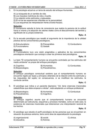 UNMSM – CENTRO PREUNIVERSITARIO Ciclo 2014 - I 
Solucionario Nº01 (Prohibida su reproducción y venta) Pág.70 
3. En la psicología actual es un tema de estudio del enfoque Humanista. 
A) La búsqueda de un sentido de vida. 
B) Los impulsos instintivos de vida y muerte. 
C) La relación entre estímulos y respuestas. 
D) El rol de las experiencias infantiles en la personalidad. 
E) Los esquemas de interpretación frente al éxito-fracaso. 
Solución: 
El Humanismo estudia la toma de consciencia que realiza la persona de la actitud hacia sí misma y la adopción de valores vitales como el descubrimiento del sentido y significado de su propia existencia. 
Rpta.: A 
4. Es la escuela psicológica que resaltó el argumento de la importancia de la utilidad práctica de los conocimientos psicológicos. 
A) Estructuralismo B) Psicoanálisis C) Conductismo 
D) Funcionalismo E) Gestalt 
Solución: 
El Funcionalismo tuvo una visión pragmática y aplicativa de los conocimientos psicológicos orientación que condujo a crear los primeros test psicológicos. 
Rpta.: D 
5. La tesis “El comportamiento humano se encuentra controlado por los estímulos del medio ambiente” es propia del enfoque psicológico 
A) Cognitivo. B) Humanista. C) Conductista. 
D) Biopsicologico. E) Psicodinámico. 
Solución: 
El enfoque psicológico conductual sostiene que el comportamiento humano se encuentra regido por leyes y principios obtenidos de la relación entre los estímulos y las respuestas del sujeto; en consecuencia, si se modifican los estímulos, la conducta cambia. 
Rpta.: C 
6. El psicólogo que indica a un paciente depresivo: “Ud. tiene creencias irracionales catastróficas que debe empezar a refutar”, está adoptando un enfoque profesional 
A) Biopsicologico. B) Humanista. C) Conductual. 
D) Psicodinámico. E) Cognitivo. 
Solución: 
El enfoque cognitivo asume que el comportamiento humano se encuentra determinado por estructuras, esquemas y procesos mentales, como en este caso, la existencia de creencias irracionales que distorsionan una interpretación racional de los hechos. 
Rpta.: E 
7. El psicólogo que estudia el perfil psicológico de las personas que se encuentran en situación de pobreza extrema, tiene como área de especialización la psicología 
A) organizacional. B) social. C) clínica. 
D) educativa. E) forense.  