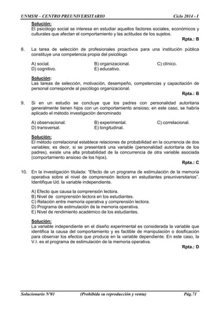 UNMSM – CENTRO PREUNIVERSITARIO Ciclo 2014 - I 
Solucionario Nº01 (Prohibida su reproducción y venta) Pág.71 
Solución: 
El psicólogo social se interesa en estudiar aquellos factores sociales, económicos y culturales que afectan el comportamiento y las actitudes de los sujetos. 
Rpta.: B 
8. La tarea de selección de profesionales proactivos para una institución pública constituye una competencia propia del psicólogo 
A) social. B) organizacional. C) clínico. 
D) cognitivo. E) educativo. 
Solución: 
Las tareas de selección, motivación, desempeño, competencias y capacitación de personal corresponde al psicólogo organizacional. 
Rpta.: B 
9. Si en un estudio se concluye que los padres con personalidad autoritaria generalmente tienen hijos con un comportamiento ansioso; en este caso, se habría aplicado el método investigación denominado 
A) observacional. B) experimental. C) correlacional. 
D) transversal. E) longitudinal. 
Solución: 
El método correlacional establece relaciones de probabilidad en la ocurrencia de dos variables; es decir, si se presentará una variable (personalidad autoritaria de los padres), existe una alta probabilidad de la concurrencia de otra variable asociada (comportamiento ansioso de los hijos). 
Rpta.: C 
10. En la investigación titulada: “Efecto de un programa de estimulación de la memoria operativa sobre el nivel de comprensión lectora en estudiantes preuniversitarios”. Identifique Ud. la variable independiente. 
A) Efecto que causa la comprensión lectora. 
B) Nivel de comprensión lectora en los estudiantes. 
C) Relación entre memoria operativa y comprensión lectora. 
D) Programa de estimulación de la memoria operativa. 
E) Nivel de rendimiento académico de los estudiantes. 
Solución: 
La variable independiente en el diseño experimental es considerada la variable que identifica la causa del comportamiento y es factible de manipulación o dosificación para observar los efectos que produce en la variable dependiente. En este caso, la V.I. es el programa de estimulación de la memoria operativa. 
Rpta.: D  