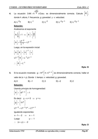 UNMSM – CENTRO PREUNIVERSITARIO Ciclo 2014 - I 
Solucionario Nº01 (Prohibida su reproducción y venta) Pág.80 
4. La ecuación α= − CosvhAK3gf.A es dimensionalmente correcta. Calcule   K, donde h: altura, f: frecuencia, g: gravedad y v: velocidad. 
A) TL2− B) 1L− C) 2L− D) 12TL−− E) 12TL−− 
Solución: 
Analizamos el exponente       =  ⇒=       fgA1gf .A 112LTTLTA− − − ==  
Luego, en la expresión inicial: 11111LKLTLKLTvhKA− −−− − =  =    ⋅  =    ∴ 
Rpta: B 
5. Si la ecuación mostrada     +=−xyxk4Vtg es dimensionalmente correcta, hallar el valor de (x + y). Donde t: tiempo; v: velocidad; g: gravedad. 
A) 0 B) –1 C) 3 D) –2 E) 2 
Solución: 
Usando principio de homogeneidad: 1K4xy=    =  − 
Es decir: y – x = 0 ⇒ y = x 1xx12xLTTLTLTtVg−−−==     =  
Igualando exponentes: 2)yx( 1yLuego1x21x−=+ −= −=⇒−=− ∴ 
Rpta: D  