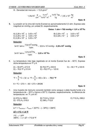 UNMSM – CENTRO PREUNIVERSITARIO Ciclo 2014 - I 
Solucionario Nº01 (Prohibida su reproducción y venta) Pág.91 
III. Densidad del mercurio = 13,5 g/cm3 mkg 10x1,351gkg1x10x m 1x10mc 1xcmg1,35x1034336-313= − 
Rpta: B 
5. La presión en la cima del monte Everest es aproximadamente 0,3 atm. Exprese esta magnitud en mmHg y en unidad SI, respectivamente. 
Datos: 1 atm = 760 mmHg = 1,01 x 105 Pa 
A) 2,28 x 102 y 3,03 x 105 B) 2,28 x 103 y 3,03 x 104 
C) 2,28 x 100 y 3,03 x 104 D) 2,28 x 10-1 y 3,03 x 105 
E) 2,28 x 102 y 3,03 x 104 
Solución: mmHg10 x22,8 atm 1mmHg7,6x10 x atm3x1011- 2==2,28 x102 mmHg atm 1Pa1,01x10 x atm3x1051-=3,03 x 104 Pa 
Rpta: E 
6. La temperatura más baja registrada en el monte Everest fue de – 60°C. Exprese dicha temperatura en ºF y K 
A) – 50,4ºF y 213 K B) 76,0 ºF y 333 K C) – 50,1 ºF y 333 K 
D) – 76,0 ºF y 213 K E) –76,0 ºF y – 123 K 
Solución: 
°F = Fº 76,0 −=+−=°⇒+°32 60) ( 59F32C59 
K = ºC + 273 = – 60 + 273 = 213 K 
Rpta: D 
7. Una muestra de mercurio conocido también como azogue o plata líquida funde a la temperatura de – 39°C y hierve a 357°C. Exprese, respectivamente, la diferencia de temperaturas en °F y en K? 
A) 572,4 y 396,0 B) 712,8 y 318,0 C) 712,8 y 396,0 
D) - 572,4 y 318,0 E) 396 y 712,8 
Solución: 
Δ T = Tebullición – Tfusión = 357ºC – (– 39ºC) = 396ºC 
ΔT = 1ºC = 1,8 ºF 
1ºC → 1,8ºF 
396ºC → x = ΔT = 712,8 ºF  
