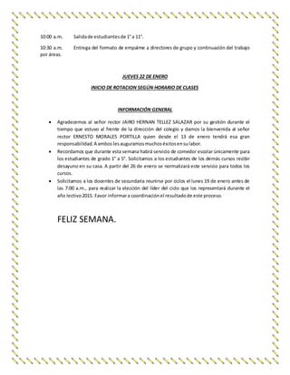 10:00 a.m. Salidade estudiantesde 1°a 11°.
10:30 a.m. Entrega del formato de empalme a directores de grupo y continuación del trabajo
por áreas.
JUEVES 22 DE ENERO
INICIO DE ROTACION SEGÚN HORARIO DE CLASES
INFORMACIÓN GENERAL
 Agradecemos al señor rector JAIRO HERNAN TELLEZ SALAZAR por su gestión durante el
tiempo que estuvo al frente de la dirección del colegio y damos la bienvenida al señor
rector ERNESTO MORALES PORTILLA quien desde el 13 de enero tendrá esa gran
responsabilidad.A amboslesauguramosmuchoséxitosensulabor.
 Recordamos que durante esta semana habrá servicio de comedor escolar únicamente para
los estudiantes de grado 1° a 5°. Solicitamos a los estudiantes de los demás cursos recibir
desayuno en su casa. A partir del 26 de enero se normalizará este servicio para todos los
cursos.
 Solicitamos a los docentes de secundaria reunirse por ciclos el lunes 19 de enero antes de
las 7:00 a.m., para realizar la elección del líder del ciclo que los representará durante el
año lectivo2015. Favor informara coordinaciónel resultadode este proceso.
FELIZ SEMANA.
 