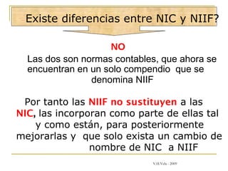 Existe diferencias entre NIC y NIIF?
NO
Las dos son normas contables, que ahora se
encuentran en un solo compendio que se
denomina NIIF
Por tanto las NIIF no sustituyen a las
NIC, las incorporan como parte de ellas tal
y como están, para posteriormente
mejorarlas y que solo exista un cambio de
nombre de NIC a NIIF
V.H.Vela - 2009
 