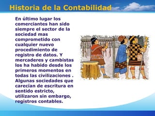 Historia de la Contabilidad
En último lugar los
comerciantes han sido
siempre el sector de la
sociedad mas
comprometido con
cualquier nuevo
procedimiento de
registro de datos. Y
mercaderes y cambistas
los ha habido desde los
primeros momentos en
todas las civilizaciones .
Algunas sociedades que
carecían de escritura en
sentido estricto,
utilizaron sin embargo,
registros contables.
 