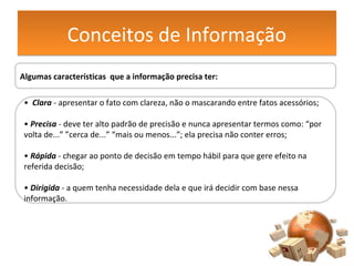 Conceitos de InformaçãoConceitos de Informação
Algumas características que a informação precisa ter:
• Clara - apresentar o fato com clareza, não o mascarando entre fatos acessórios;
• Precisa - deve ter alto padrão de precisão e nunca apresentar termos como: “por
volta de...” ”cerca de...” “mais ou menos...”; ela precisa não conter erros;
• Rápida - chegar ao ponto de decisão em tempo hábil para que gere efeito na
referida decisão;
• Dirigida - a quem tenha necessidade dela e que irá decidir com base nessa
informação.
 