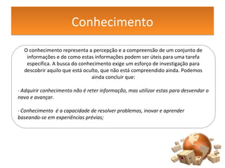 ConhecimentoConhecimento
O conhecimento representa a percepção e a compreensão de um conjunto de
informações e de como estas informações podem ser úteis para uma tarefa
específica. A busca do conhecimento exige um esforço de investigação para
descobrir aquilo que está oculto, que não está compreendido ainda. Podemos
ainda concluir que:
· Adquirir conhecimento não é reter informação, mas utilizar estas para desvendar o
novo e avançar.
· Conhecimento é a capacidade de resolver problemas, inovar e aprender
baseando-se em experiências prévias;
 