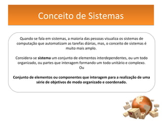 Conceito de SistemasConceito de Sistemas
Quando se fala em sistemas, a maioria das pessoas visualiza os sistemas de
computação que automatizam as tarefas diárias, mas, o conceito de sistemas é
muito mais amplo.
Considera-se sistema um conjunto de elementos interdependentes, ou um todo
organizado, ou partes que interagem formando um todo unitário e complexo.
Ou
Conjunto de elementos ou componentes que interagem para a realização de uma
série de objetivos de modo organizado e coordenado.
 