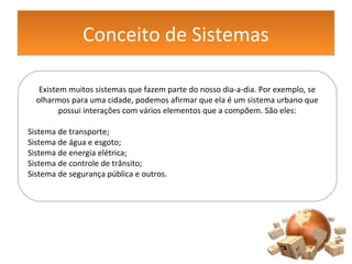 Conceito de SistemasConceito de Sistemas
Existem muitos sistemas que fazem parte do nosso dia-a-dia. Por exemplo, se
olharmos para uma cidade, podemos afirmar que ela é um sistema urbano que
possui interações com vários elementos que a compõem. São eles:
Sistema de transporte;
Sistema de água e esgoto;
Sistema de energia elétrica;
Sistema de controle de trânsito;
Sistema de segurança pública e outros.
 