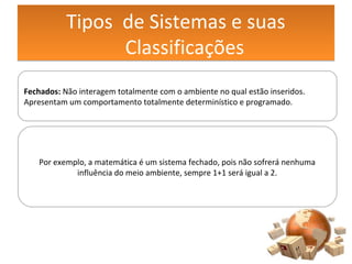 Tipos de Sistemas e suas
Classificações
Tipos de Sistemas e suas
Classificações
Fechados: Não interagem totalmente com o ambiente no qual estão inseridos.
Apresentam um comportamento totalmente determinístico e programado.
Por exemplo, a matemática é um sistema fechado, pois não sofrerá nenhuma
influência do meio ambiente, sempre 1+1 será igual a 2.
 