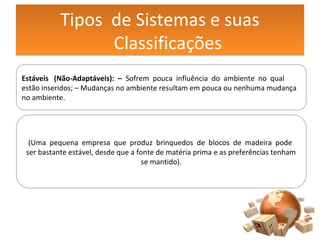 Tipos de Sistemas e suas
Classificações
Tipos de Sistemas e suas
Classificações
Estáveis (Não-Adaptáveis): – Sofrem pouca influência do ambiente no qual
estão inseridos; – Mudanças no ambiente resultam em pouca ou nenhuma mudança
no ambiente.
(Uma pequena empresa que produz brinquedos de blocos de madeira pode
ser bastante estável, desde que a fonte de matéria prima e as preferências tenham
se mantido).
 