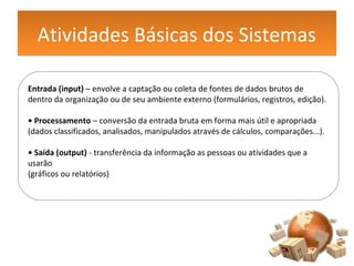 Atividades Básicas dos SistemasAtividades Básicas dos Sistemas
Entrada (input) – envolve a captação ou coleta de fontes de dados brutos de
dentro da organização ou de seu ambiente externo (formulários, registros, edição).
• Processamento – conversão da entrada bruta em forma mais útil e apropriada
(dados classificados, analisados, manipulados através de cálculos, comparações...).
• Saída (output) - transferência da informação as pessoas ou atividades que a
usarão
(gráficos ou relatórios)
 