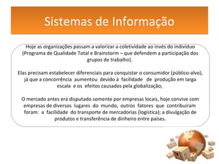 Sistemas de InformaçãoSistemas de Informação
Hoje as organizações passam a valorizar a coletividade ao invés do indivíduo
(Programa de Qualidade Total e Brainstorm – que defendem a participação dos
grupos de trabalho).
Elas precisam estabelecer diferenciais para conquistar o consumidor (público-alvo),
já que a concorrência aumentou devido à facilidade de produção em larga
escala e os efeitos causados pela globalização;
O mercado antes era disputado somente por empresas locais, hoje convive com
empresas de diversos lugares do mundo, outros fatores que contribuíram
foram: a facilidade do transporte de mercadorias (logística); a divulgação de
produtos e transferência de dinheiro entre países.
 
