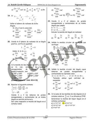 Lic. Rodolfo Carrillo Velásquez WWW.lobo-de-fama.blogspot.com Trigonometría.
4
Centro Preuniversitario de la UNS S-01 Ingreso Directo
a) rad
n
10
1)( 
b)
10
n
c)
9
n
d)
9
1n
e) 9n
19. Si:

C
C
C
C
C
C
S
S
S
S
S
S






Hallar el número de radianes de dicho
Ángulo.
Si: (S y C son lo conocido)
a) 
3600
441
b) 
3600
551
c) 
3600
361
d) 
3600
641
e) 
3600
241
20. Siendo  el número de radianes de un ángulo
positivo, verifica la igualdad:
11.8.3 




Hallar: . Si:   
a)
9
32
b)
64
9
c)
32
9
d)
16
9
e)
9
64
21. Si la medida de dos ángulos es 100g
y su suma
es 3 rad., entonces, las medidas
sexagesimales de dichos ángulos,
respectivamente , son:
a) 315° y 225° b) 325° y 215°
c) 300° y 240° d) 290° y 250°
e) 315° y 235°
(Examen ordinario– UNS 2014 II)
22. Resolver el siguiente sistema:
)2(...SC
)1...(
S4C8,3
S6C2,4
1x
1x
47x 





Siendo S y C los números de grados
sexagesimales y centesimales de un mismo
ángulo en sentido antihorario.
Dar como respuesta la medida del ángulo en el
sistema radial.
A) rad
200
1048 
B) rad
200
9048 ,
C) rad
100
1048 
D) rad
2
9,048 
E) rad
300
1048 
23. Siendo S y C el número de grados
sexagesimales y centesimales de un mismo
ángulo que cumple:
S = x - 1.............. (i)
C = x + 2............ (ii)
Calcular la medida del ángulo en radianes
A) B) C) D) E)
24. Señale la medida circular de un ángulo que
verifique:
  
osmintér"n"
......
2S
1
1
1S
1
1
S
1
1
C
n2





















Siendo S y C lo convencional para un mismo
ángulo.
a)
180
n
b)
200
n
c)
225
n
d)
135
n
e)
315
n
25. Señale la medida circular del ángulo cuyos
números de grados sexagesimales y
centesimales se expresan como:
S = 1 + 3 + 5 + 7 +… ; C = 2 + 4 + 6 + 8 +…
Teniendo ambos igual cantidad de
sumandos:
a) rad
20
3
b) rad
20
7
c) rad
10
9
d) rad
20
9
e) rad
23
5
26. Si la suma de las medidas de dos ángulos en el
sistema radial es
2𝜋
27
𝑟𝑎𝑑. Y su diferencia 5°40’.
Determinar la medida del mayor ángulo en el
sistema centesimal.
a) 11 𝑔
55 𝑚
55 𝑠
b) 10 𝑔
55 𝑚
55 𝑠
c) 10 𝑔
45 𝑚
40 𝑠
d) 11 𝑔
10 𝑚
20 𝑠
e) 9 𝑔
60 𝑚
30 𝑠
10
 3
10
 5
18
 3
20
 2
25

 