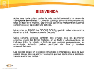 Antes que nada quiero darles la más cordial bienvenida al curso deAntes que nada quiero darles la más cordial bienvenida al curso de
“Geografía Económica ”“Geografía Económica ”. Llevarán conmigo el curso mencionado a lo. Llevarán conmigo el curso mencionado a lo
largo de todo este módulo. Espero que podamos intercambiar nuestroslargo de todo este módulo. Espero que podamos intercambiar nuestros
conocimientos y aprender uno del otro.conocimientos y aprender uno del otro.
Mi nombre es FIORELLA CIOCCA SOLIS y podrán saber más acercaMi nombre es FIORELLA CIOCCA SOLIS y podrán saber más acerca
de mí en el link “Presentación del Docente”de mí en el link “Presentación del Docente”
Cada semana ustedes contarán con ayudas que les permitiránCada semana ustedes contarán con ayudas que les permitirán
entender mejor los temas tratados en el texto y adicionalmente seentender mejor los temas tratados en el texto y adicionalmente se
incluirán links de interés o lecturas que puedan complementar suincluirán links de interés o lecturas que puedan complementar su
aprendizaje. Además podrán participar del foro y resolveraprendizaje. Además podrán participar del foro y resolver
autoevaluaciones.autoevaluaciones.
Las tutorías serán en lo posible dinámicas e interactivas, para lo cualLas tutorías serán en lo posible dinámicas e interactivas, para lo cual
espero contar con su apoyo y esfuerzo, porque como dije al principio,espero contar con su apoyo y esfuerzo, porque como dije al principio,
vamos a aprender juntos.vamos a aprender juntos.
BIENVENIDA
 