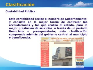 Clasificación
Contabilidad Publica
Esta contabilidad recibe el nombre de Gubernamental
y consiste en la mejor forma de controlar las
recaudaciones y los que realiza el estado, para la
mejor prestación de servicios a través de un periodo
financiero o presupuestario; esta clasificación
comprende además del gobierno central al municipio
y beneficencia.
 